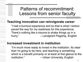 27
Patterns of recommitment:
Lessons from senior faculty
Teaching innovation can reinvigorate career
“I had a burnout experience and so that is what I reckon
paved the way for my readiness for this experience.
There’s nothing like a trauma to shake things up in a
hurry.” – Landgrant Flagship, English
Increased investment in institution
“I’m much more ready to invest in the institution. Its clear
that I’m going to be here, and teaching is something
which is a benefit primarily or at least at first glance to the
institution.” – Urban University, English
 