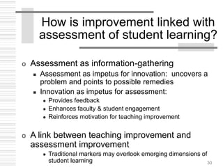 30
How is improvement linked with
assessment of student learning?
o Assessment as information-gathering
 Assessment as impetus for innovation: uncovers a
problem and points to possible remedies
 Innovation as impetus for assessment:
 Provides feedback
 Enhances faculty & student engagement
 Reinforces motivation for teaching improvement
o A link between teaching improvement and
assessment improvement
 Traditional markers may overlook emerging dimensions of
student learning
 
