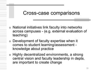 33
Cross-case comparisons
o National initiatives link faculty into networks
across campuses - (e.g. external evaluation of
teaching)
o Development of faculty expertise when it
comes to student learning/assessment -
knowledge about practice
o Highly decentralized environments, a strong
central vision and faculty leadership in depts.
are important to create change
 