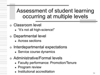 34
Assessment of student learning
occurring at multiple levels
o Classroom level
 “It’s not all high-science!”
o Departmental level
 Across sections
o Interdepartmental expectations
 Service course dynamics
o Administrative/Formal levels
 Faculty performance: Promotion/Tenure
 Program review
 Institutional accreditation
 