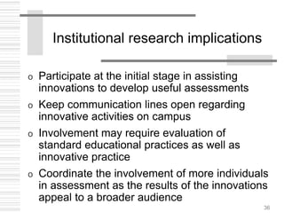 36
Institutional research implications
o Participate at the initial stage in assisting
innovations to develop useful assessments
o Keep communication lines open regarding
innovative activities on campus
o Involvement may require evaluation of
standard educational practices as well as
innovative practice
o Coordinate the involvement of more individuals
in assessment as the results of the innovations
appeal to a broader audience
 
