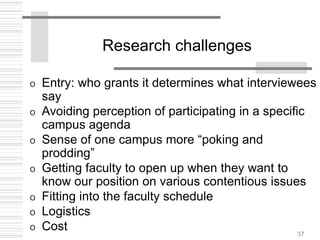 37
Research challenges
o Entry: who grants it determines what interviewees
say
o Avoiding perception of participating in a specific
campus agenda
o Sense of one campus more “poking and
prodding”
o Getting faculty to open up when they want to
know our position on various contentious issues
o Fitting into the faculty schedule
o Logistics
o Cost
 