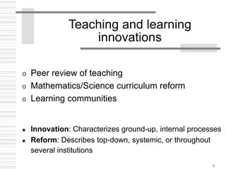 4
Teaching and learning
innovations
o Peer review of teaching
o Mathematics/Science curriculum reform
o Learning communities
 Innovation: Characterizes ground-up, internal processes
 Reform: Describes top-down, systemic, or throughout
several institutions
 