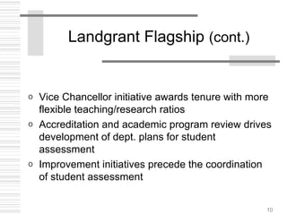 10
Landgrant Flagship (cont.)
o Vice Chancellor initiative awards tenure with more
flexible teaching/research ratios
o Accreditation and academic program review drives
development of dept. plans for student
assessment
o Improvement initiatives precede the coordination
of student assessment
 