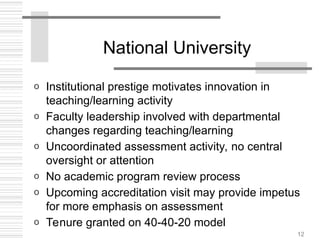12
National University
o Institutional prestige motivates innovation in
teaching/learning activity
o Faculty leadership involved with departmental
changes regarding teaching/learning
o Uncoordinated assessment activity, no central
oversight or attention
o No academic program review process
o Upcoming accreditation visit may provide impetus
for more emphasis on assessment
o Tenure granted on 40-40-20 model
 