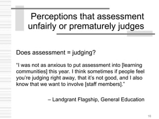 16
Perceptions that assessment
unfairly or prematurely judges
Does assessment = judging?
“I was not as anxious to put assessment into [learning
communities] this year. I think sometimes if people feel
you’re judging right away, that it’s not good, and I also
know that we want to involve [staff members].”
– Landgrant Flagship, General Education
 