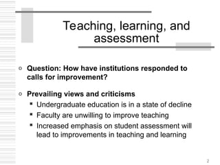 2
Teaching, learning, and
assessment
o Question: How have institutions responded to
calls for improvement?
o Prevailing views and criticisms
 Undergraduate education is in a state of decline
 Faculty are unwilling to improve teaching
 Increased emphasis on student assessment will
lead to improvements in teaching and learning
 