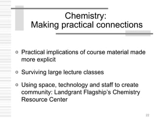 22
Chemistry:
Making practical connections
o Practical implications of course material made
more explicit
o Surviving large lecture classes
o Using space, technology and staff to create
community: Landgrant Flagship’s Chemistry
Resource Center
 