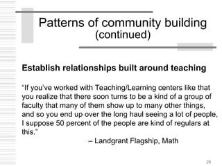 26
Patterns of community building
(continued)
Establish relationships built around teaching
“If you’ve worked with Teaching/Learning centers like that
you realize that there soon turns to be a kind of a group of
faculty that many of them show up to many other things,
and so you end up over the long haul seeing a lot of people,
I suppose 50 percent of the people are kind of regulars at
this.”
– Landgrant Flagship, Math
 