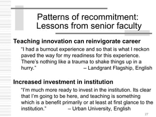 27
Patterns of recommitment:
Lessons from senior faculty
Teaching innovation can reinvigorate career
“I had a burnout experience and so that is what I reckon
paved the way for my readiness for this experience.
There’s nothing like a trauma to shake things up in a
hurry.” – Landgrant Flagship, English
Increased investment in institution
“I’m much more ready to invest in the institution. Its clear
that I’m going to be here, and teaching is something
which is a benefit primarily or at least at first glance to the
institution.” – Urban University, English
 