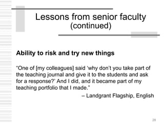 28
Lessons from senior faculty
(continued)
Ability to risk and try new things
“One of [my colleagues] said ‘why don’t you take part of
the teaching journal and give it to the students and ask
for a response?’ And I did, and it became part of my
teaching portfolio that I made.”
– Landgrant Flagship, English
 