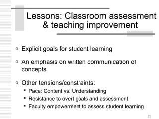 29
Lessons: Classroom assessment
& teaching improvement
o Explicit goals for student learning
o An emphasis on written communication of
concepts
o Other tensions/constraints:
 Pace: Content vs. Understanding
 Resistance to overt goals and assessment
 Faculty empowerment to assess student learning
 