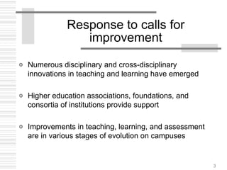 3
Response to calls for
improvement
o Numerous disciplinary and cross-disciplinary
innovations in teaching and learning have emerged
o Higher education associations, foundations, and
consortia of institutions provide support
o Improvements in teaching, learning, and assessment
are in various stages of evolution on campuses
 