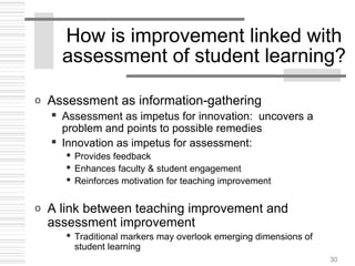 30
How is improvement linked with
assessment of student learning?
o Assessment as information-gathering
 Assessment as impetus for innovation: uncovers a
problem and points to possible remedies
 Innovation as impetus for assessment:
 Provides feedback
 Enhances faculty & student engagement
 Reinforces motivation for teaching improvement
o A link between teaching improvement and
assessment improvement
 Traditional markers may overlook emerging dimensions of
student learning
 