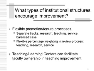 31
What types of institutional structures
encourage improvement?
o Flexible promotion/tenure processes
 Separate tracks: research, teaching, service,
balanced case
 Flexible percentage weighting in review process:
teaching, research, service
o Teaching/Learning Centers can facilitate
faculty ownership in teaching improvement
 