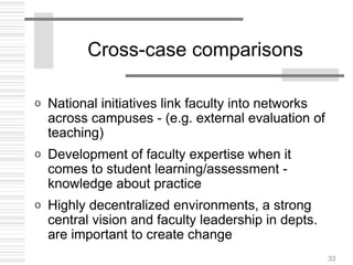 33
Cross-case comparisons
o National initiatives link faculty into networks
across campuses - (e.g. external evaluation of
teaching)
o Development of faculty expertise when it
comes to student learning/assessment -
knowledge about practice
o Highly decentralized environments, a strong
central vision and faculty leadership in depts.
are important to create change
 