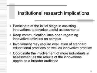 36
Institutional research implications
o Participate at the initial stage in assisting
innovations to develop useful assessments
o Keep communication lines open regarding
innovative activities on campus
o Involvement may require evaluation of standard
educational practices as well as innovative practice
o Coordinate the involvement of more individuals in
assessment as the results of the innovations
appeal to a broader audience
 