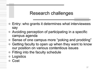 37
Research challenges
o Entry: who grants it determines what interviewees
say
o Avoiding perception of participating in a specific
campus agenda
o Sense of one campus more “poking and prodding”
o Getting faculty to open up when they want to know
our position on various contentious issues
o Fitting into the faculty schedule
o Logistics
o Cost
 