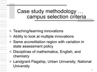 5
Case study methodology …
campus selection criteria
o Teaching/learning innovations
o Ability to look at multiple innovations
o Same accreditation region with variation in
state assessment policy
o Disciplines of mathematics, English, and
chemistry
o Landgrant Flagship, Urban University, National
University
 