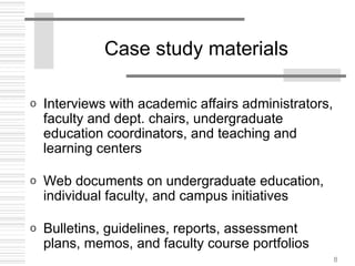 8
Case study materials
o Interviews with academic affairs administrators,
faculty and dept. chairs, undergraduate
education coordinators, and teaching and
learning centers
o Web documents on undergraduate education,
individual faculty, and campus initiatives
o Bulletins, guidelines, reports, assessment
plans, memos, and faculty course portfolios
 