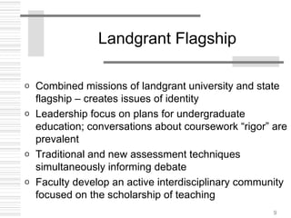 9
Landgrant Flagship
o Combined missions of landgrant university and state
flagship – creates issues of identity
o Leadership focus on plans for undergraduate
education; conversations about coursework “rigor” are
prevalent
o Traditional and new assessment techniques
simultaneously informing debate
o Faculty develop an active interdisciplinary community
focused on the scholarship of teaching
 