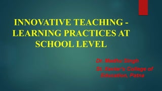 INNOVATIVE TEACHING -
LEARNING PRACTICES AT
SCHOOL LEVEL
Dr. Madhu Singh
St. Xavier’s College of
Education, Patna
 