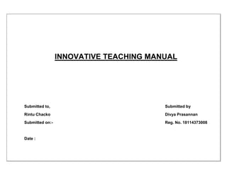 INNOVATIVE TEACHING MANUAL
Submitted to, Submitted by
Rintu Chacko Divya Prasannan
Submitted on:- Reg. No. 18114373008
Date :
 