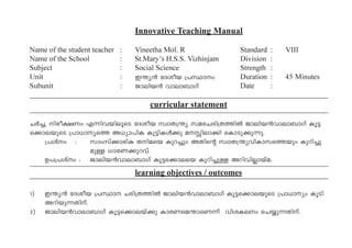 Innovative Teaching Manual
Name of the student teacher : Vineetha Mol. R Standard : VIII
Name of the School : St.Mary’s H.S.S. Vizhinjam Division :
Subject : Social Science Strength :
Unit : C´y³ tZiob {]Ømw Duration : 45 Minutes
Subunit : Pmen-b³ hmem-_mKv Date :
curricular statement
NÀ¨, nco-£Ww F¶n-h-bn-eqsS tZi-o-b kzmX{´y ka-c-N-cn-{X-¯nÂ Pmen-b³hm-em-_mKv Iq«-
s¡m-e-bpsS {]m[m-ys¯ A[ym-]nI Ip«n-IÄ¡p a-Ên-em¡n sImSp-¡p-¶p.
{]ivw : kmwkv¡m-cnI Xn-a-sb- Ipd¨pw AXnsâ kzmX-{´y-hn-Im-k-s¯bpw Ipdn-¨p-
apÅ [mc-W-¡p-d-hv.
D]-{]ivw : Pmen-b³hm-em-_mKv Iq«-s¡m-esb Ipdn-¨pÅ Adn-hn-Ãm-bva.
learning objectives / outcomes
1) C-´y³ tZiob {]Øm Ncn-{X-¯nÂ Pmen-b³hm-em-_mKv Iq«-s¡m-e-bpsS {]m[myw IqSn
Adn-bp-¶-Xn-v.
2) Pmen-b³hm-em-_mKv Iq«-s¡m-ebv¡p Imc-W-sa-´m-sW¶v hni-I-ew sN¿p-¶-Xn-v.
 