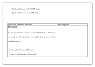 Text book of standard VIII SCERT, Kerala
Text book of standard IX SCERT, Kerala
Class room Interaction Procedure Pupil Responses
Introduction
So¨À Ip«n-I-fp-ambn sÃmcp _Ôw Øm]n-¨-Xn-p-tijw Ah-tcmSv tNmZy-§Ä tNmZn-¨p-sIm-v
¢mkv XpS-§p-¶p. AXn-p-tijw So¨À Ip«n-I-fp-sS ap¶-dnhv ]cn-tim-[n-¡p-¶-Xn-mbn Nne
tNmZy-§Ä tNmZn-¡p-¶p.
1) kky-§Ä¡vhf-cm³ Fs´ms¡ LS-I-§Ä Bh-iy-amWv?
2) CuLS-I-§Ä F§-s-bmWv kky-§-fnÂ F¯nt¨cp-¶Xv?
 