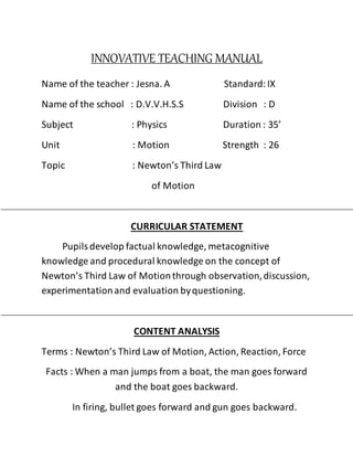 INNOVATIVE TEACHING MANUAL
Name of the teacher : Jesna. A Standard:IX
Name of the school : D.V.V.H.S.S Division : D
Subject : Physics Duration : 35’
Unit : Motion Strength : 26
Topic : Newton’s Third Law
of Motion
CURRICULAR STATEMENT
Pupilsdevelop factual knowledge, metacognitive
knowledge and procedural knowledge on the concept of
Newton’s Third Law of Motionthrough observation,discussion,
experimentationand evaluation byquestioning.
CONTENT ANALYSIS
Terms : Newton’s Third Law of Motion, Action, Reaction, Force
Facts : When a man jumps from a boat, the man goes forward
and the boat goes backward.
In firing, bullet goes forward and gun goes backward.
 