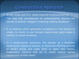CCoonnssttrruuccttiivviisstt AApppprrooaacchh 
 Brader-Araje and M.G. Jones expound constructivism as 
"the idea that development of understanding requires the 
learner to actively engage in meaning-making situations.” 
 It is creativity which generates competence in the learner to 
create, to invent, to put forward original and useful ideas in 
context of varied situations. 
 In a constructivist classroom, the teacher as a facilitator 
shows some objects to learner, or draws the fetching pictures 
of certain things and urges them to apply their brains, 
imagination, memory and wit to unfold various names 
(synonyms) of that object. 
 