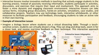 • Interactive lessons involve innovation methods in teaching that actively engage students in the
learning process. Instead of passively receiving information, students participate in activities,
discussions, and exercises that require their input and involvement. This approach aims to
foster a more dynamic and engaging classroom environment. Interactive lessons can take
various forms, including group discussions, hands-on activities, simulations, case studies, and
collaborative projects. Teachers may use technology tools, interactive whiteboards, or other
resources to facilitate participation and feedback, encouraging students to take an active role
in their own learning.
• Example of Interactive Lesson
• Imagine a biology lesson where students use a virtual dissecting table. Through a touch-
sensitive screen, students can virtually dissect a frog. They can drag and drop tools, zoom in for
a closer look, and receive real-time feedback on their technique. This interactive approach
engages students actively in the learning process, making it more memorable and enjoyable.
 