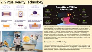 2. Virtual Reality Technology
Virtual Reality (VR) technology creates a simulated environment that users can interact with,
providing a unique and immersive learning experience. In education, VR can be used to
transport students to virtual worlds that simulate historical events, scientific phenomena, or
complex concepts. For example, students studying history might virtually explore ancient
civilizations, while science students could conduct virtual experiments in an engaging
learning environment. This technology enhances experiential learning, allowing students to
visualize abstract concepts and engage with subject matter in a new way of teaching. It can
be particularly beneficial in fields where hands-on experience is challenging to provide in a
traditional classroom setting.
Example of Teaching with VR Technology
In a history class, students can put on VR headsets and be transported to historical events.
For instance, they could experience the signing of the Declaration of Independence or walk
through ancient civilizations. This immersive experience allows students to better understand
historical contexts, fostering a deeper connection to the subject matter.
 