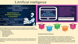 3.Artificial Intelligence
Artificial Intelligence (AI) in education involves the integration of AI technologies to
enhance the learning experience for students and support educators. AI can be applied
in various ways, such as:
 Personalized learning
 Automated assessment
 Adaptive learning platforms
 Virtual assistants
 Data analysis
Integrating AI into education aims to make learning more efficient, personalized, and
adaptive to the needs of each student, ultimately enhancing the overall educational
experience.
Example of Using AI in Education
An AI-powered adaptive learning platform can be employed in mathematics. The
system assesses each student's strengths and weaknesses, tailoring lessons to their
individual needs. If a student struggles with a specific concept, the AI provides
additional exercises and resources to reinforce understanding. Conversely, if a student
excels, the AI advances them to more challenging material, ensuring personalized and
efficient learning experiences.
 