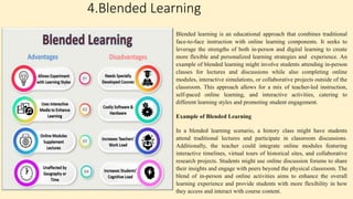 4.Blended Learning
Blended learning is an educational approach that combines traditional
face-to-face instruction with online learning components. It seeks to
leverage the strengths of both in-person and digital learning to create
more flexible and personalized learning strategies and experience. An
example of blended learning might involve students attending in-person
classes for lectures and discussions while also completing online
modules, interactive simulations, or collaborative projects outside of the
classroom. This approach allows for a mix of teacher-led instruction,
self-paced online learning, and interactive activities, catering to
different learning styles and promoting student engagement.
Example of Blended Learning
In a blended learning scenario, a history class might have students
attend traditional lectures and participate in classroom discussions.
Additionally, the teacher could integrate online modules featuring
interactive timelines, virtual tours of historical sites, and collaborative
research projects. Students might use online discussion forums to share
their insights and engage with peers beyond the physical classroom. The
blend of in-person and online activities aims to enhance the overall
learning experience and provide students with more flexibility in how
they access and interact with course content.
 