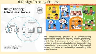 6.Design Thinking Process
The design-thinking process is a problem-solving
approach that emphasizes empathy, ideation, prototyping,
and testing. It encourages a creative and collaborative
mindset to address complex challenges. In education, the
design-thinking process can be applied to foster critical
thinking, innovation, and real-world problem-solving skills
among students
 