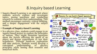 8.Inquiry based Learning
• Inquiry-Based Learning is an approach where
students actively explore and investigate
topics, posing questions and conducting
research to construct their understanding. This
method encourages curiosity, critical thinking,
and a deeper engagement with the subject
matter.
• Example of Inquiry-based Learning
• In a physics class, students could engage in an
inquiry-based project to explore the principles
of motion. They might formulate questions
about the factors affecting the speed of an
object and design experiments to test their
hypotheses. Through hands-on exploration
and data analysis, students would develop a
conceptual understanding of physics
principles while honing their research and
analytical skills.
 