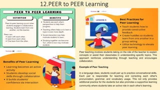 12.PEER to PEER Learning
Peer teaching involves students taking on the role of the teacher to explain
concepts or assist their classmates in understanding specific topics. This
approach reinforces understanding through teaching and encourages
collaboration.
Example of Peer Teaching
In a language class, students could pair up to practice conversational skills.
Each pair is responsible for teaching and correcting each other's
pronunciation, grammar, and vocabulary usage. This not only provides
additional practice for the students but also promotes a supportive learning
community where students take an active role in each other's learning.
 