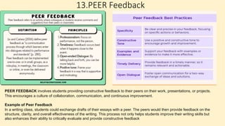 13.PEER Feedback
PEER FEEDBACK involves students providing constructive feedback to their peers on their work, presentations, or projects.
This encourages a culture of collaboration, communication, and continuous improvement.
Example of Peer Feedback
In a writing class, students could exchange drafts of their essays with a peer. The peers would then provide feedback on the
structure, clarity, and overall effectiveness of the writing. This process not only helps students improve their writing skills but
also enhances their ability to critically evaluate and provide constructive feedback
 