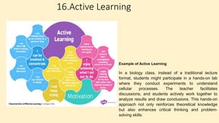 16.Active Learning
Example of Active Learning
In a biology class, instead of a traditional lecture
format, students might participate in a hands-on lab
where they conduct experiments to understand
cellular processes. The teacher facilitates
discussions, and students actively work together to
analyze results and draw conclusions. This hands-on
approach not only reinforces theoretical knowledge
but also enhances critical thinking and problem-
solving skills.
 