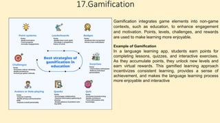 17.Gamification
Gamification integrates game elements into non-game
contexts, such as education, to enhance engagement
and motivation. Points, levels, challenges, and rewards
are used to make learning more enjoyable.
Example of Gamification
In a language learning app, students earn points for
completing lessons, quizzes, and interactive exercises.
As they accumulate points, they unlock new levels and
earn virtual rewards. This gamified learning approach
incentivizes consistent learning, provides a sense of
achievement, and makes the language learning process
more enjoyable and interactive
 