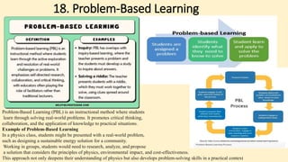 18. Problem-Based Learning
Problem-Based Learning (PBL) is an instructional method where students
learn through solving real-world problems. It promotes critical thinking,
collaboration, and the application of knowledge to practical situations.
Example of Problem-Based Learning
In a physics class, students might be presented with a real-world problem,
such as designing a sustainable energy solution for a community.
Working in groups, students would need to research, analyze, and propose
a solution that considers the principles of physics, environmental impact, and cost-effectiveness.
This approach not only deepens their understanding of physics but also develops problem-solving skills in a practical context
 