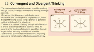25. Convergent and Divergent Thinking
•Two countering methods to enhance problem-solving
through critical, strategic and creative thinking amongst
students.
•Convergent thinking uses multiple pieces of
information that converge on a single solution, while
divergent thinking uses a single prompt to generate
multiple solutions to the situations.
•The first is a function of sifting through all information
to arrive at the most effective solution, while the
second is the function of attacking a problem from all
angles to find as many solutions as possible.
• Both have a place in real-life scenarios, preparing
students to handle real-world challenges effectively.
 
