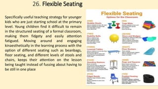 26. Flexible Seating
Specifically useful teaching strategy for younger
kids who are just starting school at the primary
level. Young children find it difficult to remain
in the structured seating of a formal classroom,
making them fidgety and easily attention
fatigued. Moving around and engaging
kinaesthetically in the learning process with the
option of different seating such as beanbags,
floor seating, and different levels of stools and
chairs, keeps their attention on the lesson
being taught instead of fussing about having to
be still in one place
 