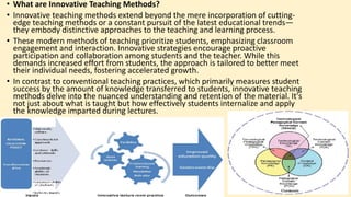 • What are Innovative Teaching Methods?
• Innovative teaching methods extend beyond the mere incorporation of cutting-
edge teaching methods or a constant pursuit of the latest educational trends—
they embody distinctive approaches to the teaching and learning process.
• These modern methods of teaching prioritize students, emphasizing classroom
engagement and interaction. Innovative strategies encourage proactive
participation and collaboration among students and the teacher. While this
demands increased effort from students, the approach is tailored to better meet
their individual needs, fostering accelerated growth.
• In contrast to conventional teaching practices, which primarily measures student
success by the amount of knowledge transferred to students, innovative teaching
methods delve into the nuanced understanding and retention of the material. It's
not just about what is taught but how effectively students internalize and apply
the knowledge imparted during lectures.
 