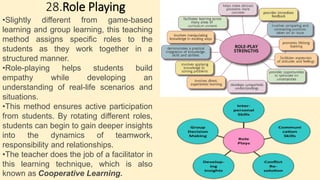 28.Role Playing
•Slightly different from game-based
learning and group learning, this teaching
method assigns specific roles to the
students as they work together in a
structured manner.
•Role-playing helps students build
empathy while developing an
understanding of real-life scenarios and
situations.
•This method ensures active participation
from students. By rotating different roles,
students can begin to gain deeper insights
into the dynamics of teamwork,
responsibility and relationships.
•The teacher does the job of a facilitator in
this learning technique, which is also
known as Cooperative Learning.
 