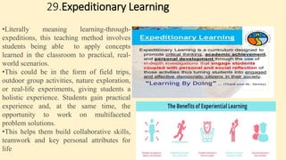 29.Expeditionary Learning
•Literally meaning learning-through-
expeditions, this teaching method involves
students being able to apply concepts
learned in the classroom to practical, real-
world scenarios.
•This could be in the form of field trips,
outdoor group activities, nature exploration,
or real-life experiments, giving students a
holistic experience. Students gain practical
experience and, at the same time, the
opportunity to work on multifaceted
problem solutions.
•This helps them build collaborative skills,
teamwork and key personal attributes for
life
 