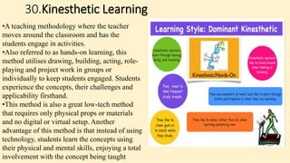 30.Kinesthetic Learning
•A teaching methodology where the teacher
moves around the classroom and has the
students engage in activities.
•Also referred to as hands-on learning, this
method utilises drawing, building, acting, role-
playing and project work in groups or
individually to keep students engaged. Students
experience the concepts, their challenges and
applicability firsthand.
•This method is also a great low-tech method
that requires only physical props or materials
and no digital or virtual setup. Another
advantage of this method is that instead of using
technology, students learn the concepts using
their physical and mental skills, enjoying a total
involvement with the concept being taught
 