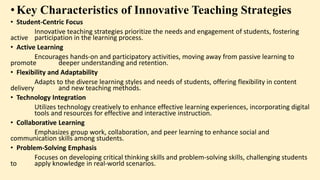 •Key Characteristics of Innovative Teaching Strategies
• Student-Centric Focus
Innovative teaching strategies prioritize the needs and engagement of students, fostering
active participation in the learning process.
• Active Learning
Encourages hands-on and participatory activities, moving away from passive learning to
promote deeper understanding and retention.
• Flexibility and Adaptability
Adapts to the diverse learning styles and needs of students, offering flexibility in content
delivery and new teaching methods.
• Technology Integration
Utilizes technology creatively to enhance effective learning experiences, incorporating digital
tools and resources for effective and interactive instruction.
• Collaborative Learning
Emphasizes group work, collaboration, and peer learning to enhance social and
communication skills among students.
• Problem-Solving Emphasis
Focuses on developing critical thinking skills and problem-solving skills, challenging students
to apply knowledge in real-world scenarios.
 
