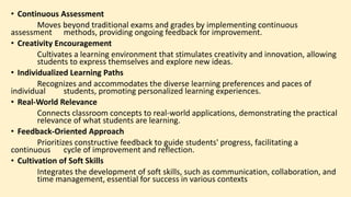 • Continuous Assessment
Moves beyond traditional exams and grades by implementing continuous
assessment methods, providing ongoing feedback for improvement.
• Creativity Encouragement
Cultivates a learning environment that stimulates creativity and innovation, allowing
students to express themselves and explore new ideas.
• Individualized Learning Paths
Recognizes and accommodates the diverse learning preferences and paces of
individual students, promoting personalized learning experiences.
• Real-World Relevance
Connects classroom concepts to real-world applications, demonstrating the practical
relevance of what students are learning.
• Feedback-Oriented Approach
Prioritizes constructive feedback to guide students' progress, facilitating a
continuous cycle of improvement and reflection.
• Cultivation of Soft Skills
Integrates the development of soft skills, such as communication, collaboration, and
time management, essential for success in various contexts
 